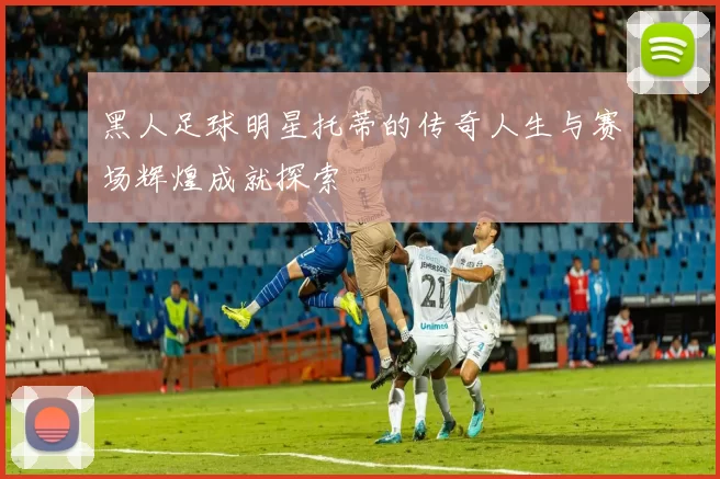 黑人足球明星托蒂的传奇人生与赛场辉煌成就探索