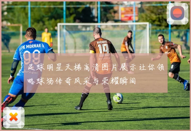 足球明星天梯高清图片展示让你领略球场传奇风采与荣耀瞬间