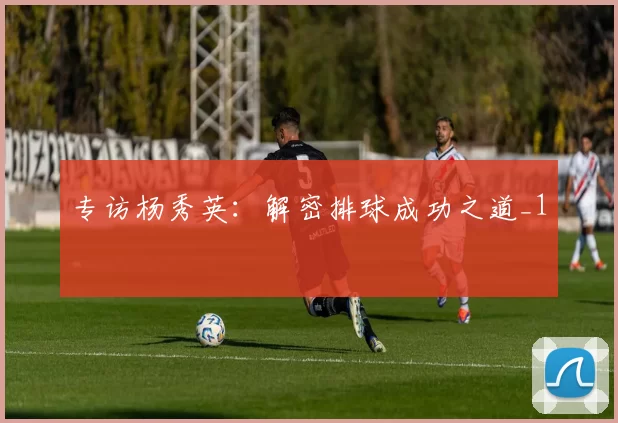 专访杨秀英：解密排球成功之道_1