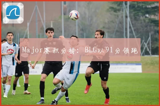 Major赛积分榜：BLG以91分领跑