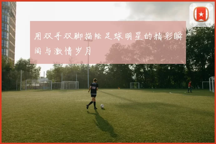 用双手双脚描绘足球明星的精彩瞬间与激情岁月