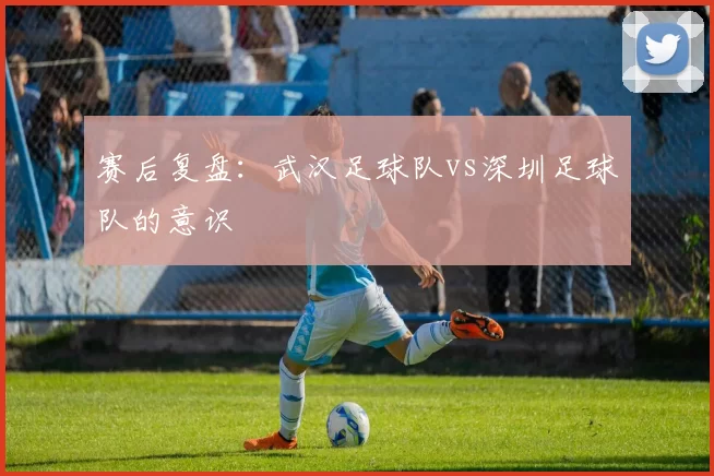 赛后复盘：武汉足球队vs深圳足球队的意识