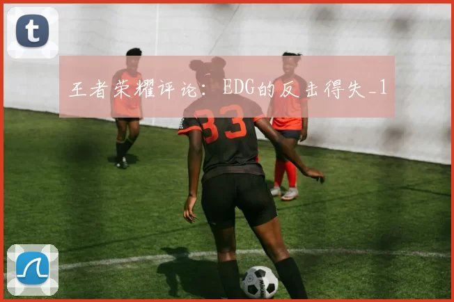 王者荣耀评论：EDG的反击得失_1