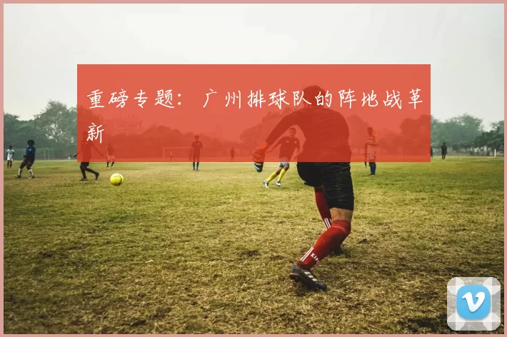 重磅专题：广州排球队的阵地战革新