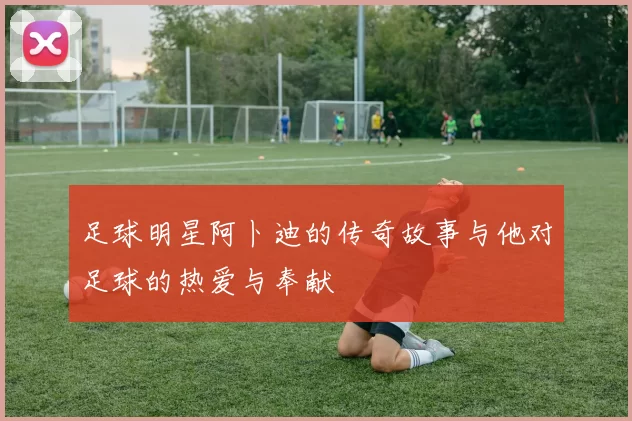 足球明星阿卜迪的传奇故事与他对足球的热爱与奉献