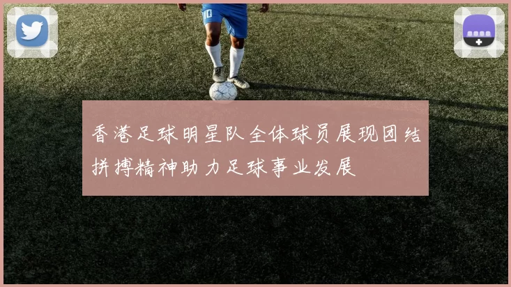 香港足球明星队全体球员展现团结拼搏精神助力足球事业发展