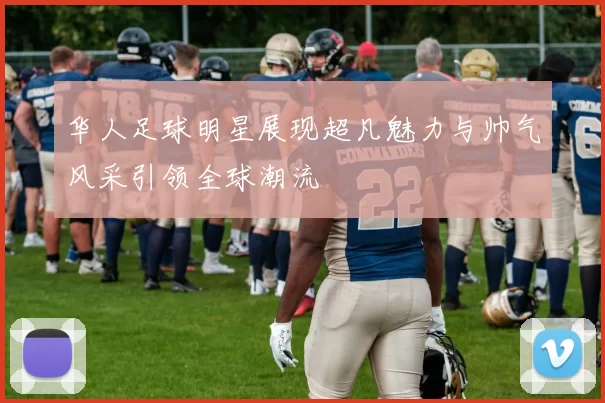 华人足球明星展现超凡魅力与帅气风采引领全球潮流