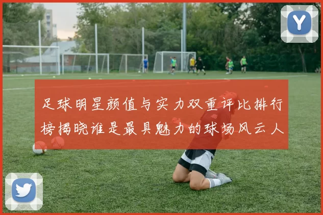 足球明星颜值与实力双重评比排行榜揭晓谁是最具魅力的球场风云人物